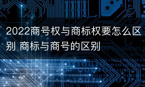 2022商号权与商标权要怎么区别 商标与商号的区别