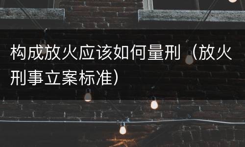 构成放火应该如何量刑（放火刑事立案标准）