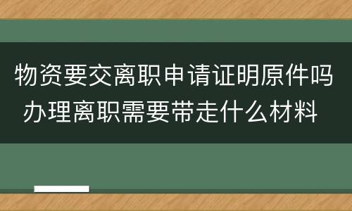 物资要交离职申请证明原件吗 办理离职需要带走什么材料