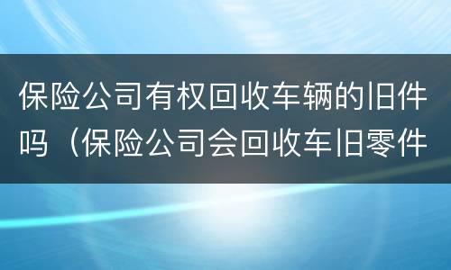 保险公司有权回收车辆的旧件吗（保险公司会回收车旧零件吗）