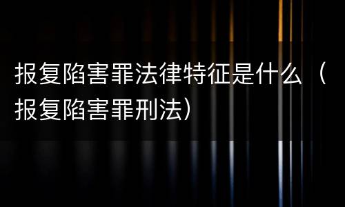 报复陷害罪法律特征是什么（报复陷害罪刑法）