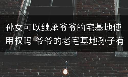 孙女可以继承爷爷的宅基地使用权吗 爷爷的老宅基地孙子有继承权吗