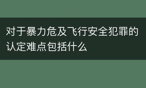 对于暴力危及飞行安全犯罪的认定难点包括什么