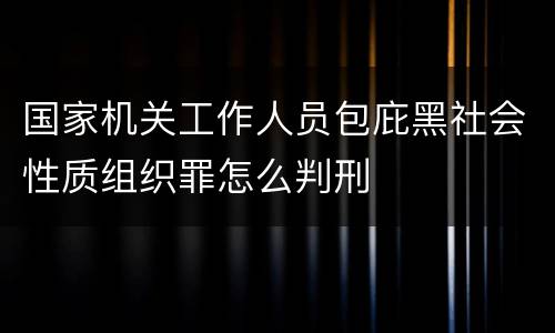 国家机关工作人员包庇黑社会性质组织罪怎么判刑
