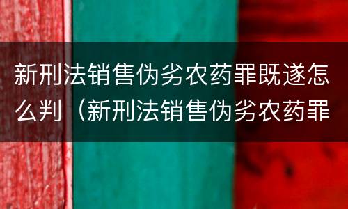 新刑法销售伪劣农药罪既遂怎么判（新刑法销售伪劣农药罪既遂怎么判）