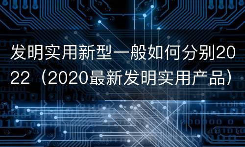 发明实用新型一般如何分别2022（2020最新发明实用产品）