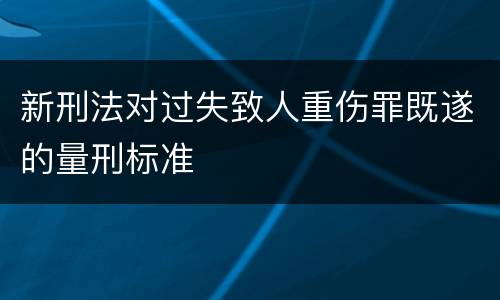 新刑法对过失致人重伤罪既遂的量刑标准