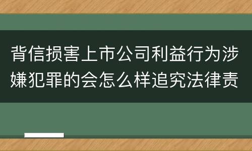 背信损害上市公司利益行为涉嫌犯罪的会怎么样追究法律责任