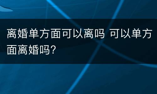 离婚单方面可以离吗 可以单方面离婚吗?