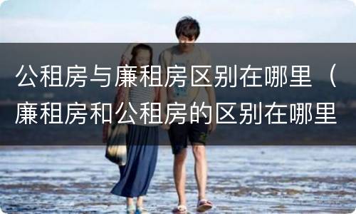 公租房与廉租房区别在哪里（廉租房和公租房的区别在哪里）