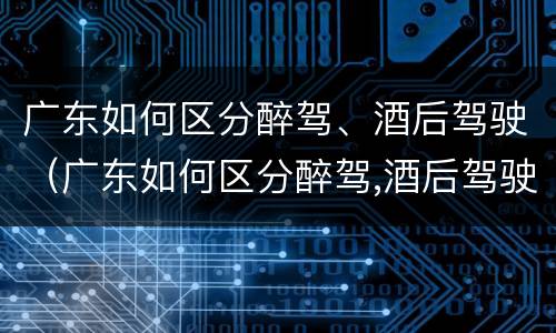 广东如何区分醉驾、酒后驾驶（广东如何区分醉驾,酒后驾驶和醉驾）