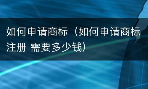 如何申请商标（如何申请商标注册 需要多少钱）