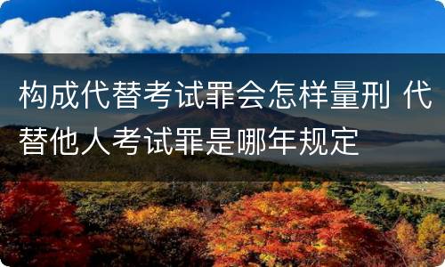 构成代替考试罪会怎样量刑 代替他人考试罪是哪年规定