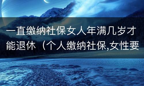 一直缴纳社保女人年满几岁才能退休（个人缴纳社保,女性要几岁可以退休）