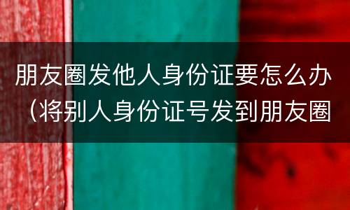 朋友圈发他人身份证要怎么办（将别人身份证号发到朋友圈）