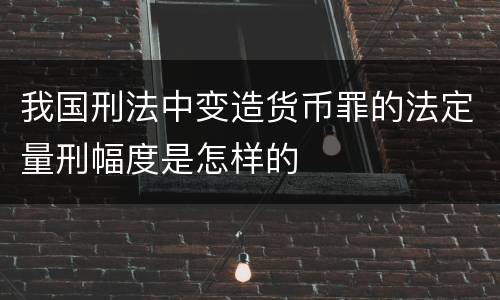 我国刑法中变造货币罪的法定量刑幅度是怎样的