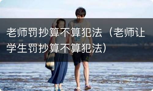 老师罚抄算不算犯法（老师让学生罚抄算不算犯法）