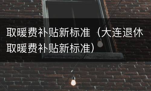 取暖费补贴新标准（大连退休取暖费补贴新标准）