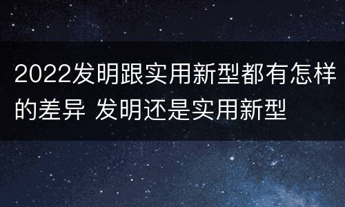 2022发明跟实用新型都有怎样的差异 发明还是实用新型