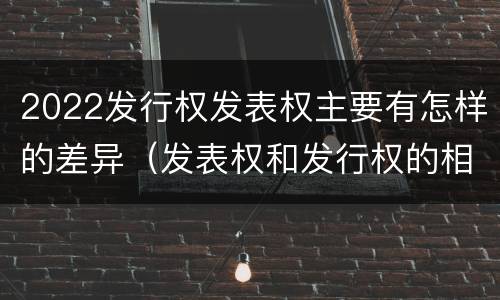 2022发行权发表权主要有怎样的差异（发表权和发行权的相同点）