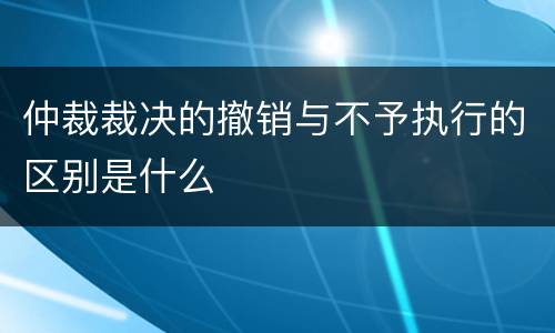 仲裁裁决的撤销与不予执行的区别是什么