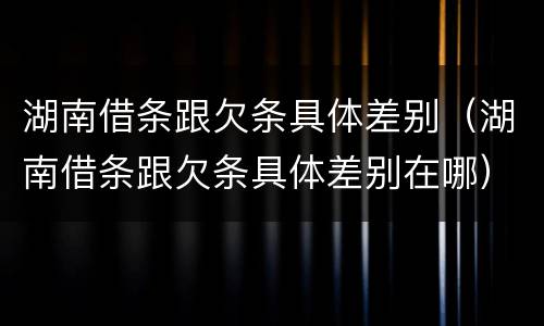 湖南借条跟欠条具体差别（湖南借条跟欠条具体差别在哪）