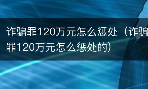 诈骗罪120万元怎么惩处（诈骗罪120万元怎么惩处的）