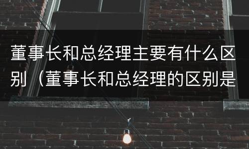 董事长和总经理主要有什么区别（董事长和总经理的区别是什么）