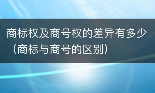商标权及商号权的差异有多少（商标与商号的区别）