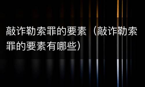 敲诈勒索罪的要素（敲诈勒索罪的要素有哪些）