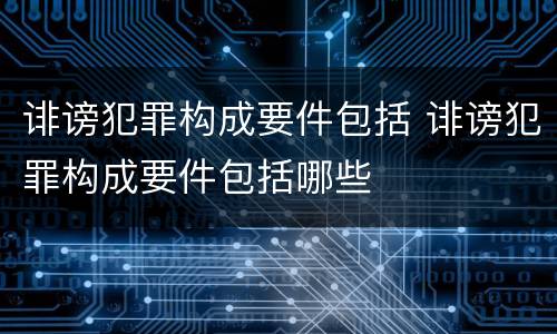 诽谤犯罪构成要件包括 诽谤犯罪构成要件包括哪些