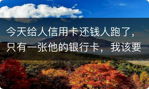 今天给人信用卡还钱人跑了，只有一张他的银行卡，我该要怎样办