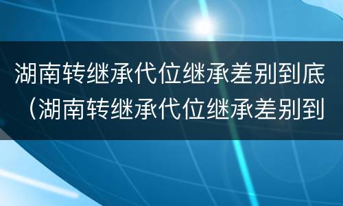湖南转继承代位继承差别到底（湖南转继承代位继承差别到底有多大）