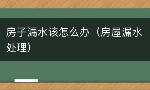 房子漏水该怎么办（房屋漏水处理）