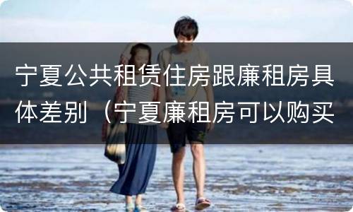 宁夏公共租赁住房跟廉租房具体差别（宁夏廉租房可以购买吗）