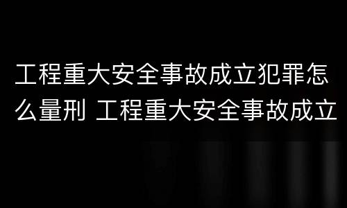 工程重大安全事故成立犯罪怎么量刑 工程重大安全事故成立犯罪怎么量刑的