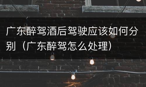 广东醉驾酒后驾驶应该如何分别（广东醉驾怎么处理）