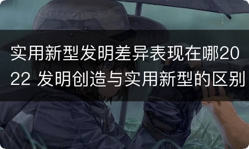 实用新型发明差异表现在哪2022 发明创造与实用新型的区别