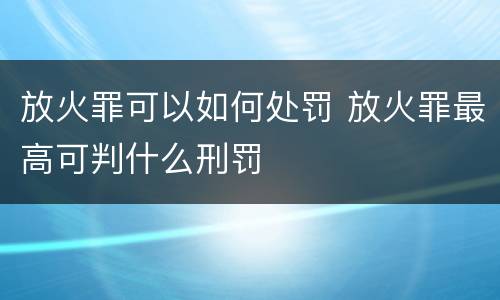 放火罪可以如何处罚 放火罪最高可判什么刑罚