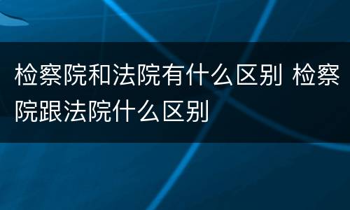 检察院和法院有什么区别 检察院跟法院什么区别