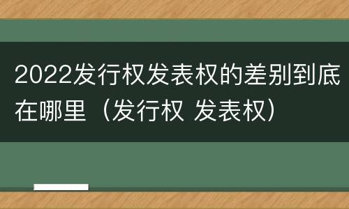 2022发行权发表权的差别到底在哪里（发行权 发表权）
