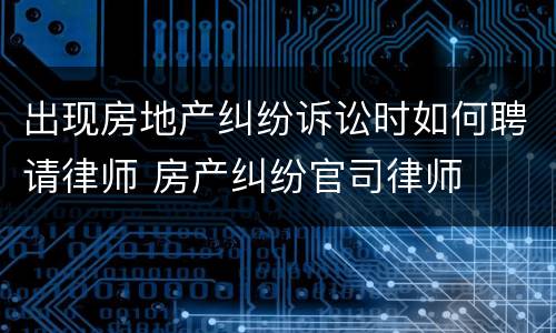 出现房地产纠纷诉讼时如何聘请律师 房产纠纷官司律师