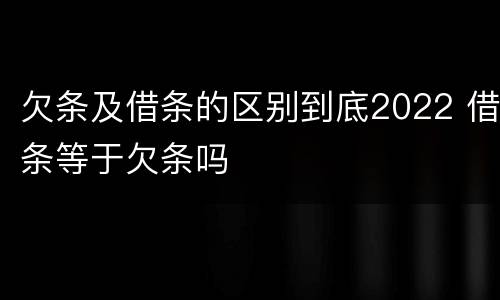 欠条及借条的区别到底2022 借条等于欠条吗