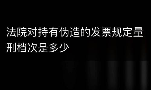 法院对持有伪造的发票规定量刑档次是多少