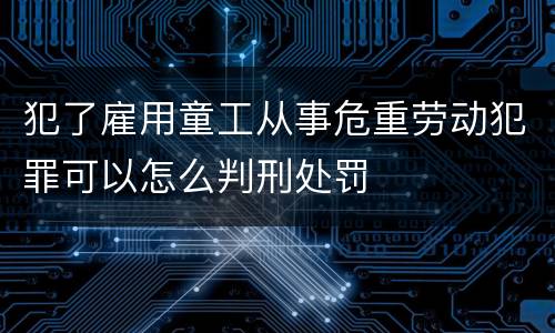 犯了雇用童工从事危重劳动犯罪可以怎么判刑处罚