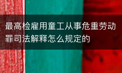 最高检雇用童工从事危重劳动罪司法解释怎么规定的