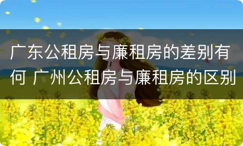 广东公租房与廉租房的差别有何 广州公租房与廉租房的区别