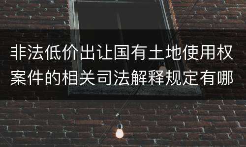 非法低价出让国有土地使用权案件的相关司法解释规定有哪些重要内容