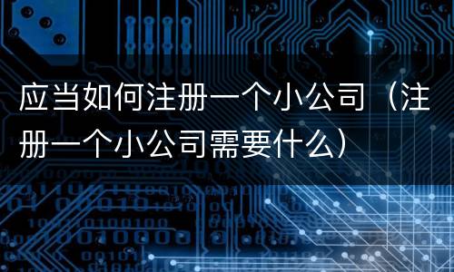 应当如何注册一个小公司（注册一个小公司需要什么）