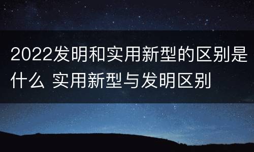 2022发明和实用新型的区别是什么 实用新型与发明区别